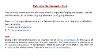 Extrinsic Semiconductors
The Extrinsic Semiconductors are those in which impurities/doping are present. Usually,
the impurities can be either 3rd group elements or 5th group elements.
Based on the impurities present in the Extrinsic Semiconductors, they are classified into
two categories.
1. N-type semiconductors
2. P-type semiconductors
Doping is the intentional introduction of impurities into an intrinsic semiconductor for the purpose of
modulating its electrical, optical and structural properties. The doped material is referred to as
an extrinsic semiconductor. A semiconductor doped to such high levels that it acts more like
a conductor than a semiconductor is referred to as a degenerate semiconductor.
Note:
 