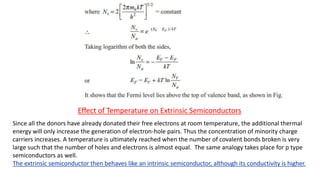 Effect of Temperature on Extrinsic Semiconductors
Since all the donors have already donated their free electrons at room temperature, the additional thermal
energy will only increase the generation of electron-hole pairs. Thus the concentration of minority charge
carriers increases. A temperature is ultimately reached when the number of covalent bonds broken is very
large such that the number of holes and electrons is almost equal. The same analogy takes place for p type
semiconductors as well.
The extrinsic semiconductor then behaves like an intrinsic semiconductor, although its conductivity is higher.
 