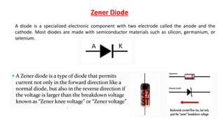 Zener Diode
A diode is a specialized electronic component with two electrode called the anode and the
cathode. Most diodes are made with semiconductor materials such as silicon, germanium, or
selenium.
 