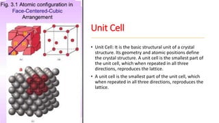 Unit Cell
• Unit Cell: It is the basic structural unit of a crystal
structure. Its geometry and atomic positions define
the crystal structure. A unit cell is the smallest part of
the unit cell, which when repeated in all three
directions, reproduces the lattice.
• A unit cell is the smallest part of the unit cell, which
when repeated in all three directions, reproduces the
lattice.
 