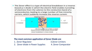 The most common application of Zener Diode are
1. Zener Regulator 3.Zener Limiters
2. Zener diode in Power Supplies 4. Zener Comparator
 