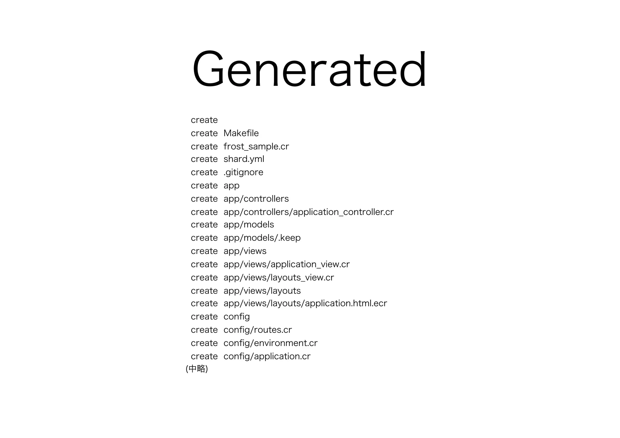 Generated
create
create Makeﬁle
create frost_sample.cr
create shard.yml
create .gitignore
create app
create app/controllers
create app/controllers/application_controller.cr
create app/models
create app/models/.keep
create app/views
create app/views/application_view.cr
create app/views/layouts_view.cr
create app/views/layouts
create app/views/layouts/application.html.ecr
create conﬁg
create conﬁg/routes.cr
create conﬁg/environment.cr
create conﬁg/application.cr
(中略)
 