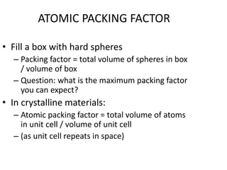 ATOMIC PACKING FACTOR

• Fill a box with hard spheres
  – Packing factor = total volume of spheres in box
    / volume of box
  – Question: what is the maximum packing factor
    you can expect?
• In crystalline materials:
  – Atomic packing factor = total volume of atoms
    in unit cell / volume of unit cell
  – (as unit cell repeats in space)
 