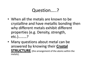 Question…..?
• When all the metals are known to be
  crystalline and have metallic bonding then
  why different metals exhibit different
  properties (e.g. Density, strength,
  etc.)………?
• Many questions about metal can be
  answered by knowing their Crystal
  STRUCTURE (the arrangement of the atoms within the
  metals).
 