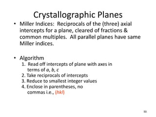 Crystallographic Planes
• Miller Indices: Reciprocals of the (three) axial
  intercepts for a plane, cleared of fractions &
  common multiples. All parallel planes have same
  Miller indices.

• Algorithm
   1. Read off intercepts of plane with axes in
      terms of a, b, c
   2. Take reciprocals of intercepts
   3. Reduce to smallest integer values
   4. Enclose in parentheses, no
      commas i.e., (hkl)


                                                     50
 