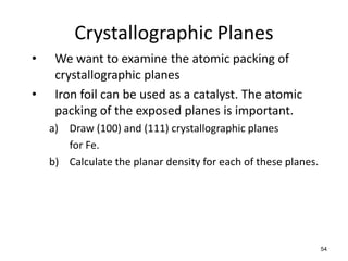 Crystallographic Planes
•    We want to examine the atomic packing of
     crystallographic planes
•    Iron foil can be used as a catalyst. The atomic
     packing of the exposed planes is important.
    a) Draw (100) and (111) crystallographic planes
       for Fe.
    b) Calculate the planar density for each of these planes.




                                                                54
 