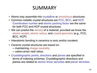 SUMMARY
• Atoms may assemble into crystalline or amorphous structures.
• Common metallic crystal structures are FCC, BCC, and HCP.
   Coordination number and atomic packing factor are the same
   for both FCC and HCP crystal structures.
• We can predict the density of a material, provided we know the
   atomic weight, atomic radius, and crystal geometry (e.g., FCC,
   BCC, HCP).
• Interatomic bonding in ceramics is ionic and/or covalent.
• Ceramic crystal structures are based on:
   -- maintaining charge neutrality
   -- cation-anion radii ratios.
• Crystallographic points, directions and planes are specified in
   terms of indexing schemes. Crystallographic directions and
   planes are related to atomic linear densities and planar densities.

                                                                     60
 