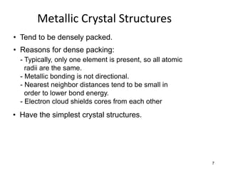 Metallic Crystal Structures
• Tend to be densely packed.
• Reasons for dense packing:
  - Typically, only one element is present, so all atomic
    radii are the same.
  - Metallic bonding is not directional.
  - Nearest neighbor distances tend to be small in
    order to lower bond energy.
  - Electron cloud shields cores from each other
• Have the simplest crystal structures.




                                                            7
 