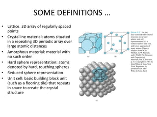 SOME DEFINITIONS …
• Lattice: 3D array of regularly spaced
  points
• Crystalline material: atoms situated
  in a repeating 3D periodic array over
  large atomic distances
• Amorphous material: material with
  no such order
• Hard sphere representation: atoms
  denoted by hard, touching spheres
• Reduced sphere representation
• Unit cell: basic building block unit
  (such as a flooring tile) that repeats
  in space to create the crystal
  structure
 