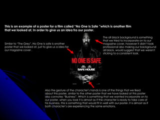 This is an example of a poster for a film called “No One Is Safe ”which is another film
that we looked at, In order to give us an idea fro our poster.

                                                                                  The all black background is something
                                                                                  that we tried to incorporate on to our
Similar to “The Grey”, No One Is safe is another                                  magazine cover, however it didn’t look
poster that we looked at, just to give us a idea for                              professional also making our background
our magazine cover .                                                              all black, would suggest that we weren't
                                                                                  sticking to a consistent look.




                                Also the gesture of the character’s hands is one of the things that we liked
                                about this poster, similar to the other poster that we have looked at this poster
                                also connotes “Business”. Which is something that we wanted incorporate on to
                                our poster, when you look it is almost as if the character is ready to take care of
                                his business, this is something that would fit in well with our poster. It is almost as if
                                both character’s are experiencing the same emotions.
 