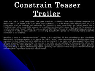 Constrain Teaser
                  Trailer
Similar to a typical “Thriller Teaser Trailer”, our trailer “Constrain” has tried to follow a typical teaser convention. The
obvious idea of any “teaser” trailer” is to “tease” their audience, for our trailer we created a altercations of fast pace
movements, which we gradually built up in order for it to reach its peak. Teaser trailers are typically shorter than a
theatrical trailer, with a teaser trailer you can not reveal too much information about the film hence the reason as to
why they are called “teaser” trailers. This was one convention that we focused on and tried to incorporate into our
own “teaser”. In total our trailer is about 54 seconds long during this time period we intentionally tried to reveal little
information to our audience.

Narration: In terms of a narration we haven’t created any for our trailer, this was something that was intentionally
done mainly because we wanted to go against the typical “teaser” trailer conventions which do often incorporate
narrations into their trailers. That being said there are a few moments in our trailer which does suggest that we have
followed a typical “teaser” convention, for example in our trailer we have divided the 54 seconds into a three part
structure, initially the trailer starts off at a slow pace however as it makes its way to the mid-point the pace gradually
begins to build up to a peak, after reaching a peak it gradually went back down to a slow pace. This form of editing is
something that is repeatedly done most “teaser” trailers.
 