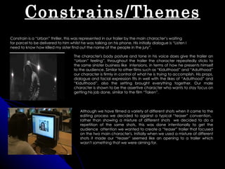 Constrains/Themes
Constrain is a “Urban” thriller, this was represented in our trailer by the main character’s waiting
for parcel to be delivered to him whilst he was talking on his phone. His initially dialogue is “Listen I
need to know how killed my sister find out the name of the people in the jury”.

                                     The character's body posture and tone in his voice does give the trailer an
                                     “Urban” feeling”, throughout the trailer the character repeatedly sticks to
                                     the same sinister business like intensions, in terms of how he presents himself
                                     to the audience. Similar to other films such as “Kidulthood” and “Adulthood”
                                     our character is firmly in control of what he is trying to accomplish. His props,
                                     dialogue and facial expression fits in well with the likes of “Adulthood” and
                                     “Kidulthood”, also the setting brought everything together. Our male
                                     character is shown to be the assertive character who wants to stay focus on
                                     getting his job done, similar to the film “Taken”.




                                         Although we have filmed a variety of different shots when it came to the
                                         editing process we decided to against a typical “teaser” convention,
                                         rather than showing a mixture of different shots we decided to do a
                                         repetition of the same shots, this was done intentionally to get the
                                         audience attention we wanted to create a “teaser” trailer that focused
                                         on the two main character's. Initially when we used a mixture of different
                                         shots it made our “teaser” seemed like an opening to a trailer which
                                         wasn't something that we were aiming for.
 