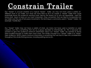 Constrain Trailer
Our “teaser” is unusual creation of a typical ‘teaser” trailer, we may not have used a variety of
different shots in our trailer, but what we have tried to do is to create a “teaser” trailer that could
potentially leave the audience wanting more. Hence the reason as to why we repeatedly used the
same shots back to back on our main character's. One convention that we tried to incorporate into
our trailer was the use of fast pace movements, this technique is commonly used In “teaser” trailers for
example “Vanilla Sky”.



Our “teaser” trailer may not have a variety of shots, we many not have used a narration or used
captions, but this is something that we as a group decided to intentionally do. This is because we
wanted to give the audience minimum information about our “teaser” trailer, we wanted to leave
them puzzled enough to make them want more. The whole concept of a “teaser” trailer is to “tease”
their audience. Which means minimum information is something that we had to take into consideration
throughout the whole filming process, including editing and so on.
 