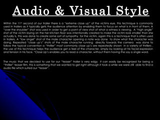 Audio & Visual Style
Within the 11th second of our trailer there is a “extreme close up” of the victims eye, this technique is commonly
used in trailers as it typically gets the audience attention by enabling them to focus on what is in front of them. A
“over the shoulder” shot was used in order to get a point of view shot of what a witness is viewing. A “high angle”
shot of the victim laying on the her kitchen floor was intentionally created to make the victim look smaller than she
actually is, this was done to create some sort of sympathy for the victim, again this is a technique that is often used
in trailers. A “low angel” shot of the male character opening a note was done to show what the character was
doing. Repeated “close up’s” shots of the male character running directly towards the camera was done to
follow the typical convention a “thriller” most commonly close up’s are repeatedly shown in a variety of thrillers ,
the use of this technique helps the audience get a feel of the character, simply by looking at his facial expression
and tension in his face. “Close Up’s enables you to read a character, without them having the say a single word.


The music that we decided to use for our “teaser” trailer is very edgy it can easily be recognized for being a
“thriller” teaser film, this is something that we wanted to get right although it took a while we were still able to find a
audio file which suited our “teaser”.
 