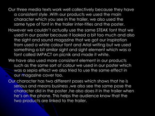 Our three media texts work well collectively because they have
  a consistent style .With our products we used the main
  character which you see in the trailer, we also used the
  same type of font in the trailer inter-titles and the poster.
However we couldn’t actually use the same STEAK font that we
  used in our poster because it looked a bit too much and also
  the sight and sound magazine that we got our inspiration
  from used a white colour font and Arial writing but we used
  something a bit similar sight and sight element which was a
  font called IMPACT on picnik and made it white.
We have also used more consistent element in our products
  such as the same sort of colour we used in our poster which
  was a sepia effect we also tried to use the same effect in
  our magazine cover too.
Our character has two different poses which shows that he is
  serious and means business ,we also see the same pose the
  character did in the poster ,he also does it in the trailer when
  he’s on the phone. This helps the audience know that the
  two products are linked to the trailer.
 