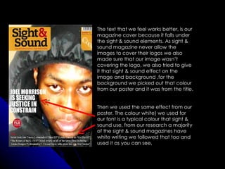 The text that we feel works better, is our
magazine cover because it falls under
the sight & sound elements. As sight &
sound magazine never allow the
images to cover their logos we also
made sure that our image wasn’t
covering the logo, we also tried to give
it that sight & sound effect on the
image and background ,for the
background we picked out that colour
from our poster and it was from the title.


Then we used the same effect from our
poster. The colour white) we used for
our font is a typical colour that sight &
sound use, from our research a majority
of the sight & sound magazines have
white writing we followed that too and
used it as you can see.
 