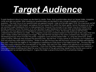 Target Audience
To gain feedback about our teaser we decided to create three short questionnaires about out teaser trailer, magazine
cover and also our poster. After creating our questionnaires we decided to ask a range of people to answer our
questions. The main focus of our questionnaire was geared towards male and female aged 15-35, this is because we felt
that our trailer is within their interest, we believe that our teaser fits in within the Urban genre, hence the reason as to why
we wanted to gain feedbacks from a male perspective, however the concept of our teaser may be of interest to the
female audience, hence the reason as to why decided to gain feedbacks from both male and females perspective.
Since then we have gone over our feedbacks which has revealed to us that, the female audience felt that they
understood the plot behind our trailer, “The magazine cover was consistent based on the font style to the colour that was
used it really worked with background image". They also felt that we kept to the same consistent look, throughout our
developing process which includes the poster, magazine cover and the teaser trailer, i.e. using the same fonts, similar
colour scheme. Although they enjoyed the plot/story they also felt that “it had a sense of a confusion, but it looked as if
that was what they were trying to portray”. Similar to the girls the boys also felt that each of product linked well together
they said “I think that the tagline on the magazine is interesting as it links back to the trailer/movie title”. The boys also felt
that they could understand the concept/plot of the trailer, they said that they believe that elements of our products
created a sinister emotion around our character. “I think that the trailer worked well in establishing the main narrative. It
had a good pace of editing and I liked the way that the shot of the girl watching herself on the monitor was a sort of
anchoring point as we kept returning to it. It gave the trailer a sense of structure that is sometimes missing”.
 