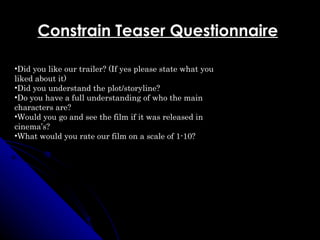 Constrain Teaser Questionnaire

•Did you like our trailer? (If yes please state what you
liked about it)
•Did you understand the plot/storyline?
•Do you have a full understanding of who the main
characters are?
•Would you go and see the film if it was released in
cinema’s?
•What would you rate our film on a scale of 1-10?
 