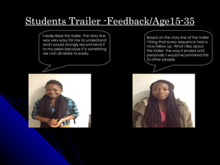 Students Trailer -Feedback/Age15-35
   I really liked this trailer. The story line   Based on the story line of the trailer
   was very easy for me to understand            I thing that every sequence had a
   and I would strongly recommend it             nice follow up. What I like about
   to my peers because it is something           the trailer the way it ended and
   we can all relate to easily.                  personally I would recommend this
                                                 to other people.
 