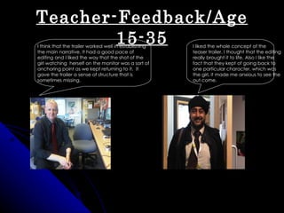 Teacher-Feedback/Age
        15-35
I think that the trailer worked well in establishing   I liked the whole concept of the
the main narrative. It had a good pace of              teaser trailer, I thought that the editing
editing and I liked the way that the shot of the       really brought it to life. Also I like the
girl watching herself on the monitor was a sort of     fact that they kept of going back to
anchoring point as we kept returning to it. It         one particular character, which was
gave the trailer a sense of structure that is          the girl, it made me anxious to see the
sometimes missing.                                     out come.
 