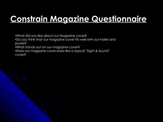 Constrain Magazine Questionnaire
 •What did you like about our Magazine cover?
 •Do you think that our magazine cover fits well with our trailer and
 poster?
 •What stands out on our magazine cover?
 •Does our magazine cover looks like a typical “Sight & Sound”
 cover?
 