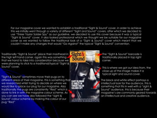 For our magazine cover we wanted to establish a traditional “Sight & Sound" cover, in order to achieve
       this we initially went through a variety of different “Sight and Sound” covers, after which we decided to
       use “Tinker Taylor Solder Spy” as our guideline, we decided to use this cover because it was a typical
       “Sight & Sound” cover, it also looked professional which we thought we be suitable for our magazine
       cover as we wanted to follow the traditional look of a “Sight & Sound” cover which meant that we
       couldn’t make any changes that would “Go Against” the typical “Sight & Sound” convention.


Traditionally “Sight & Sound” place their masthead in                           The “Sight & Sound” barcode is
the high left hand corner, again this was something                             traditionally placed in top right
that we hand to take into consideration because we                              corner.
were planning to stick to a traditional/typical “Sight &
Sound” cover.                                                                   This is where we got our idea from, the
                                                                                close up of the image makes it a
                                                                                typical sight and sound cover.
“Sight & Sound” sometimes move their pugs on to
different areas of their magazine, this is something that                      The black and white effect portrays a
we researched whilst trying to decide on where we                              intellectual look for the audience, this is
would like to place our plug for our magazine. Also                            something that fits in well with a “sight &
traditionally the pugs are consistently “Red” which is                         Sound” audience, this is because their
done to link in with the magazine colour scheme. As                            magazine’s are commonly geared towards
you can see we have also followed the “sight &                                 an intellectual and creative audience.
Sound” colour scheme by making the colour of our
pug “Red”
 