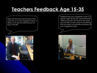 Teachers Feedback Age 15-35
                                           I believe that your magazine cover is a
I like that the fact that the boy is the   typical “Sight & Sound” cover because
main focus on the magazine cover, it       “Sight & Sounds” do tend to use close
allows us to see the dominance he          up’s for their covers, which is something
has in the film                            that has been successfully portrayed on
                                           your magazine cover.
 