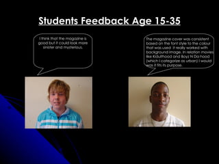 Students Feedback Age 15-35
I think that the magazine is   The magazine cover was consistent
good but it could look more    based on the font style to the colour
   sinister and mysterious.    that was used it really worked with
                               background image. In relation movies
                               like Kidulthood and Boyz N Da hood
                               (which I categorize as urban) I would
                               was it fits its purpose.
 