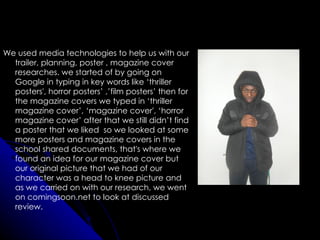 We used media technologies to help us with our
  trailer, planning, poster , magazine cover
  researches. we started of by going on
  Google in typing in key words like ‘thriller
  posters', horror posters’ ,’film posters’ then for
  the magazine covers we typed in ‘thriller
  magazine cover’, ‘magazine cover', ‘horror
  magazine cover’ after that we still didn’t find
  a poster that we liked so we looked at some
  more posters and magazine covers in the
  school shared documents, that's where we
  found an idea for our magazine cover but
  our original picture that we had of our
  character was a head to knee picture and
  as we carried on with our research, we went
  on comingsoon.net to look at discussed
  review.
 