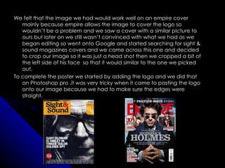 We felt that the image we had would work well on an empire cover
   mainly because empire allows the image to cover the logo so
   wouldn’t be a problem and we saw a cover with a similar picture to
   ours but later on we still wasn’t convinced with what we had as we
   began editing so went onto Google and started searching for sight &
   sound magazines covers and we came across this one and decided
   to crop our image so it was just a head shot then we cropped a bit of
   the left side of his face so that it would similar to the one we picked
   out.
To complete the poster we started by adding the logo and we did that
   on Photoshop pro ,it was very tricky when it came to pasting the logo
   onto our image because we had to make sure the edges were
   straight.
 