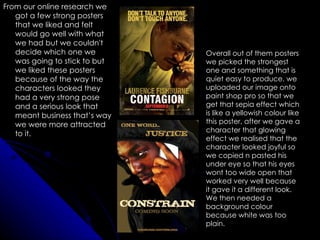 From our online research we
   got a few strong posters
   that we liked and felt
   would go well with what
   we had but we couldn't
   decide which one we         Overall out of them posters
   was going to stick to but   we picked the strongest
   we liked these posters      one and something that is
   because of the way the      quiet easy to produce. we
   characters looked they      uploaded our image onto
   had a very strong pose      paint shop pro so that we
   and a serious look that     get that sepia effect which
   meant business that’s way   is like a yellowish colour like
   we were more attracted      this poster, after we gave a
                               character that glowing
   to it.
                               effect we realised that the
                               character looked joyful so
                               we copied n pasted his
                               under eye so that his eyes
                               wont too wide open that
                               worked very well because
                               it gave it a different look.
                               We then needed a
                               background colour
                               because white was too
                               plain.
 