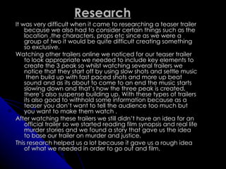 Research
It was very difficult when it came to researching a teaser trailer
    because we also had to consider certain things such as the
    location ,the characters, props etc since as we were a
    group of two it would be quite difficult creating something
    so exclusive.
Watching other trailers online we noticed for our teaser trailer
    to look appropriate we needed to include key elements to
    create the 3 peak so whilst watching several trailers we
    notice that they start off by using slow shots and settle music
     then build up with fast paced shots and more up beat
    sound and as its about to come to an end the music starts
    slowing down and that’s how the three peak is created,
    there’s also suspense building up. With these types of trailers
    its also good to withhold some information because as a
    teaser you don’t want to tell the audience too much but
    you want to make them watch .
After watching these trailers we still didn’t have an idea for an
    official trailer so we started reading film synopsis and real life
    murder stories and we found a story that gave us the idea
    to base our trailer on murder and justice.
This research helped us a lot because it gave us a rough idea
    of what we needed in order to go out and film.
 