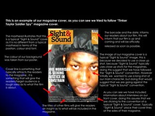 This is an example of our magazine cover, as you can see we tried to follow “Tinker
Taylor Soldier Spy” magazine cover.

                                                                                    The barcode and the date, informs
The masthead illustrates that this                                                  our readers about our film, this will
is a typical “Sight & Sound” cover                                                  inform that our film is up and
as it is no different from a typical                                                coming and will be officially
masthead in terms of the                                                            released as soon as possible.
position, colour and font.

                                                                                 The image of our magazine cover is a
The colour of our background                                                     typical “Sight & Sound” image, this is
was taken from our poster.                                                       because we decided to use a close up
                                                                                 shot, because “Sight & Sound” typically
                                                                                 uses close up shots for the magazines,
Cover line is something that                                                     doing this suggest that we have followed
typically attracts the readers                                                   the “Sight & Sound” convention. However
to the magazine , it is                                                          initially we wanted to use a long shot of
something that will give the                                                     our main character, but doing that would
readers/target audience a                                                        suggest that we are going against the
rough idea as to what the film                                                   typical “Sight & Sound” convention.
is about.
                                                                                   As you can see we have included
                                                                                   information about interviews on our
                                                                                   front cover, doing this assures that we
                                                                                   are sticking to the convention of a
                               The titles of other films will give the readers     typical “Sight & Sound” cover. Typically
                               an insight as to what will be included in the       “Sight & Sound” place their cover lines
                               magazine.                                           at the sides of their magazine.
 