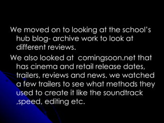 We moved on to looking at the school’s
 hub blog- archive work to look at
 different reviews.
We also looked at comingsoon.net that
 has cinema and retail release dates,
 trailers, reviews and news. we watched
 a few trailers to see what methods they
 used to create it like the soundtrack
 ,speed, editing etc.
 