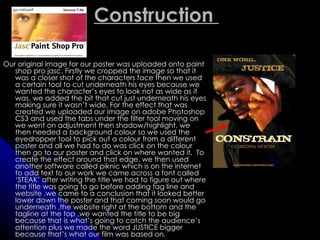 Construction

Our original image for our poster was uploaded onto paint
   shop pro jasc. Firstly we cropped the image so that it
   was a closer shot of the characters face then we used
   a certain tool to cut underneath his eyes because we
   wanted the character’s eyes to look not as wide as it
   was, we added the bit that cut just underneath his eyes
   making sure it wasn’t wide. For the effect that was
   created we uploaded our image on adobe Photoshop
   CS3 and used the tabs under the filter tool moving on
   we went on adjustment then shadow/highlight, we
   then needed a background colour so we used the
   eyedropper tool to pick out a colour from a different
   poster and all we had to do was click on the colour
   then go to our poster and click on where wanted it. To
   create the effect around that edge. we then used
   another software called piknic which is on the internet
   to add text to our work we came across a font called
   ‘STEAK’ after writing the title we had to figure out where
   the title was going to go before adding tag line and
   website ,we came to a conclusion that it looked better
   lower down the poster and that coming soon would go
   underneath ,the website right at the bottom and the
   tagline at the top ,we wanted the title to be big
   because that is what’s going to catch the audience’s
   attention plus we made the word JUSTICE bigger
   because that’s what our film was based on.
 