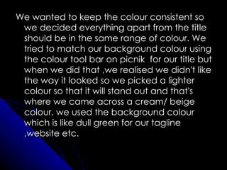 We wanted to keep the colour consistent so
 we decided everything apart from the title
 should be in the same range of colour. We
 tried to match our background colour using
 the colour tool bar on picnik for our title but
 when we did that ,we realised we didn't like
 the way it looked so we picked a lighter
 colour so that it will stand out and that's
 where we came across a cream/ beige
 colour. we used the background colour
 which is like dull green for our tagline
 ,website etc.
 