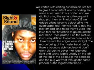 We started with editing our main picture first
  to give it a consistent look by adding the
  same effect used in our poster and we
  did that using the same software paint
  shop pro then on Photoshop CS3 we
  added a background colour using the
  eyedropper tool then we had to add the
  masterhead and to do this we used the
  lasso tool on Photoshop to go around the
  masthead then pasted it on the picture,
  it was very difficult to do because we had
   to make sure the edges were straight .The
  reason being of the master head being
  there is because sight and sound don’t
  allow pictures to cover their logo and
  sight and sound logo is usually on the left
  at the top of the page. For the barcode
  and the pug we went through the same
  process as the logo/master head .
 
