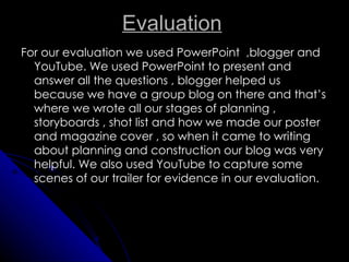 Evaluation
For our evaluation we used PowerPoint ,blogger and
  YouTube. We used PowerPoint to present and
  answer all the questions , blogger helped us
  because we have a group blog on there and that’s
  where we wrote all our stages of planning ,
  storyboards , shot list and how we made our poster
  and magazine cover , so when it came to writing
  about planning and construction our blog was very
  helpful. We also used YouTube to capture some
  scenes of our trailer for evidence in our evaluation.
 