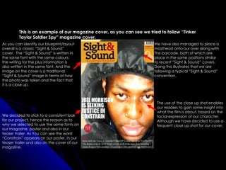 This is an example of our magazine cover, as you can see we tried to follow “Tinker
         Taylor Soldier Spy” magazine cover.
As you can identify our blueprint/layout                                We have also managed to place a
overall is a classic “Sight & Sound”                                    masthead onto our over along with
cover. The “Sight & Sound” is written in                                The barcode, both of which are
the same font with the same colours,                                    place in the same positions similar
the writing for the plus information is                                 to recent “Sight & Sound” covers.
also written in the same font. And the                                  Doing this illustrates that we are
image on the cover is a traditional                                     following a typical “Sight & Sound”
“Sight & Sound” image in terms of how                                   convention.
the photo was taken and the fact that
it is a close up.



                                                                         The use of the close up shot enables
                                                                         our readers to gain some insight into
                                                                         what the film is about, based on the
We decided to stick to a consistent look                                 facial expression of our character,
for our project, hence the reason as to                                  Although we have decided to use a
why we selected to use the same fonts on                                 frequent close up shot for our cover,
our magazine, poster and also in our
teaser trailer. As You can see the word
“Constrain” appears on our poster, in our
teaser trailer and also on the cover of our
magazine.
 