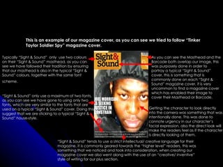 This is an example of our magazine cover, as you can see we tried to follow “Tinker
             Taylor Soldier Spy” magazine cover.

Typically “Sight & Sound” only use two colours                                      As you can see the Masthead and the
on their “Sight & Sound” masthead, as you can                                       Barcode both overlap our image, this
see we have followed their tradition by ensuring                                    was purposely done in order to
that our masthead is also in the typical “Sight &                                   portray a typical “Sight & Sound”
Sound” colours, together with the same font                                         cover, this is something that is
                                                                                    commonly done on each “Sight &
scheme.
                                                                                    Sound” magazine cover, it is very
                                                                                    uncommon to find a magazine cover
                                                                                    which has enabled their image to
“Sight & Sound” only use a maximum of two fonts,                                    cover their Masthead or Barcode.
as you can see we have gone to using only two
fonts, which are very similar to the fonts that are
used on a typical “Sight & Sound” cover. Doing this                                Getting the character to look directly
suggest that we are sticking to a typical “Sight &                                 into the camera was something that was
Sound” house-style.                                                                intentionally done. This was done to
                                                                                   connote urgency in our character’s
                                                                                   facial expression, also the direct look will
                                                                                   make the readers feel as if the character
                                                                                   is directly looking at them.
                               “Sight & Sound” tends to use a strict intellectual/ creative language for their
                               magazine, it is commonly geared towards the “higher level” readers, this was
                               something that we noticed and took into consideration, when creating our
                               magazine cover we also went along with the use of an “creative/ inventive”
                               style of writing for our plus section.
 