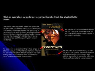 This is an example of our poster cover, we tried to make it look like a typical thriller
poster.


The photo for our poster is taken in a particular
way in order to connote a important message to
                                                                         We decide to use a hoodie as a prop
the audience/readers, hence the reason as to
                                                                         for our character, this is because this
why the character is pictured with foreboding
                                                                         is a prop which is commonly used in a
look on his face. Also the readers/audience can
                                                                         gangster type thriller.
not see the character’s full identity , this was
done to imply a cliff-hanger/mystery for our
audience.




We also went on experimenting with a range of
different colours on “Paint-Shop-Pro” and “Picnik”.                   We decided to add a site to our poster,
This process was rather difficult because we were                     this was done in order for us to follow the
finding difficult to come up with a colour that                       typical convention of a poster, also
could potentially create a Urban look.                                adding a website to our poster will make
                                                                      it look professional and contemporary.
 