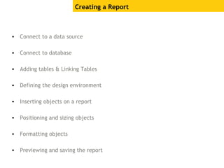Creating a Report
• Connect to a data source
• Connect to database
• Adding tables & Linking Tables
• Defining the design environment
• Inserting objects on a report
• Positioning and sizing objects
• Formatting objects
• Previewing and saving the report
 