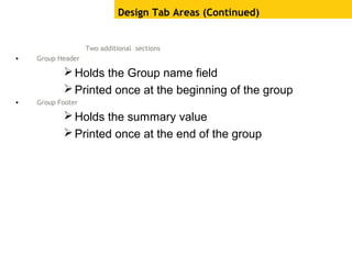 Two additional sections
• Group Header
Holds the Group name field
Printed once at the beginning of the group
• Group Footer
Holds the summary value
Printed once at the end of the group
Design Tab Areas (Continued)
 