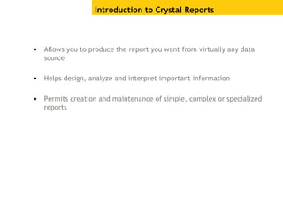 Introduction to Crystal Reports
• Allows you to produce the report you want from virtually any data
source
• Helps design, analyze and interpret important information
• Permits creation and maintenance of simple, complex or specialized
reports
 