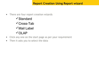 Report Creation Using Report wizard
• There are four report creation wizards
Standard
Cross-Tab
Mail Label
OLAP
• Click any one on the start page as per your requirement
• Then it asks you to select the data
 