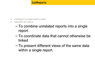 SubReports
• A subreport is a report within a report
• Subreports are used to
– To combine unrelated reports into a single
report
– To coordinate data that cannot otherwise be
linked
– To present different views of the same data
within a single report.
 