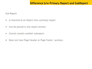 Difference b/w Primary Report and SubReport
Sub Report
• Is inserted as an object into a primary report
• Can be placed in any report section
• Cannot contain another subreport.
• Does not have Page Header or Page Footer sections.
 