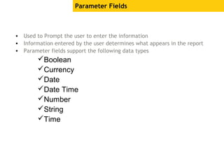 Parameter Fields
• Used to Prompt the user to enter the information
• Information entered by the user determines what appears in the report
• Parameter fields support the following data types
Boolean
Currency
Date
Date Time
Number
String
Time
 