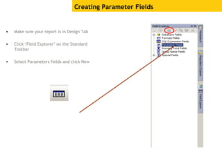 Creating Parameter Fields
• Make sure your report is in Design Tab
• Click ‘Field Explorer’ on the Standard
Toolbar
• Select Parameters fields and click New
 