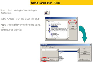 Select ‘Selection Expert’ on the Expert
Tools menu
In the ‘Choose Field’ box select the field
Apply the condition on the field and select
the
parameter as the value
Using Parameter Fields
 